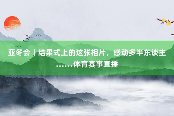 亚冬会丨结果式上的这张相片，感动多半东谈主……体育赛事直播