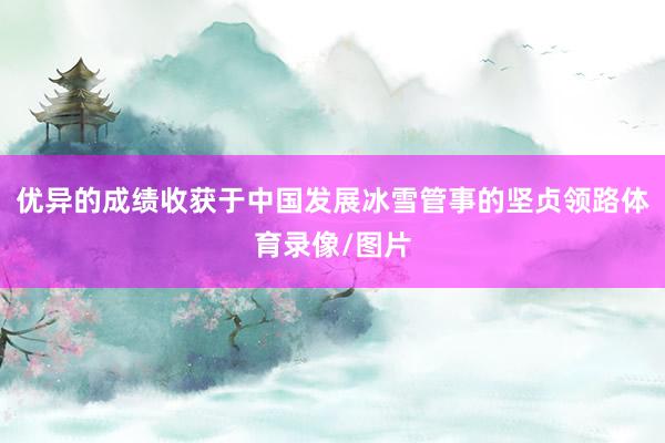 优异的成绩收获于中国发展冰雪管事的坚贞领路体育录像/图片
