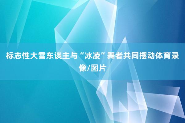 标志性大雪东谈主与“冰凌”舞者共同摆动体育录像/图片
