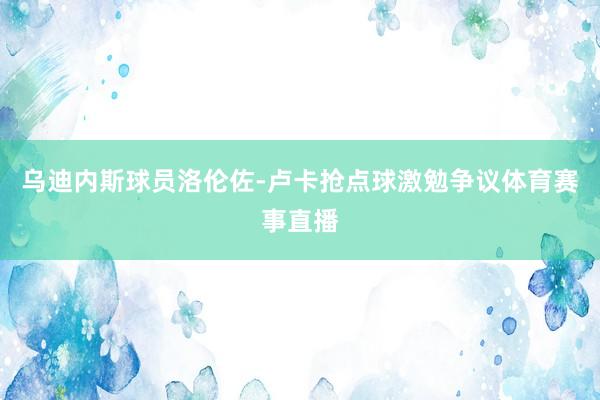 乌迪内斯球员洛伦佐-卢卡抢点球激勉争议体育赛事直播