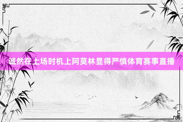 诚然在上场时机上阿莫林显得严慎体育赛事直播