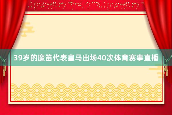 39岁的魔笛代表皇马出场40次体育赛事直播