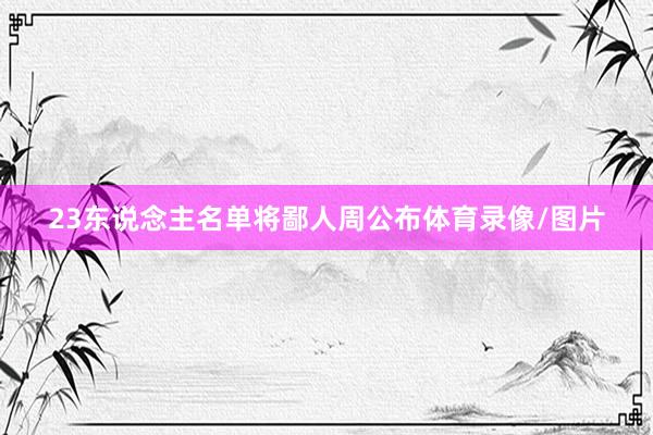23东说念主名单将鄙人周公布体育录像/图片