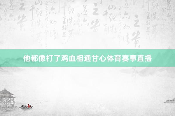 他都像打了鸡血相通甘心体育赛事直播