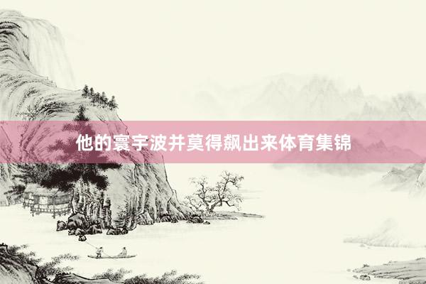 他的寰宇波并莫得飙出来体育集锦