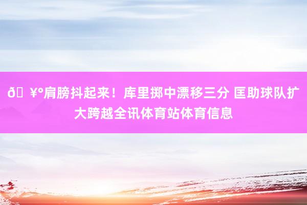 🥰肩膀抖起来！库里掷中漂移三分 匡助球队扩大跨越全讯体育站体育信息