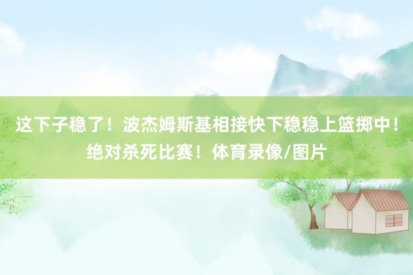 这下子稳了！波杰姆斯基相接快下稳稳上篮掷中！绝对杀死比赛！体育录像/图片