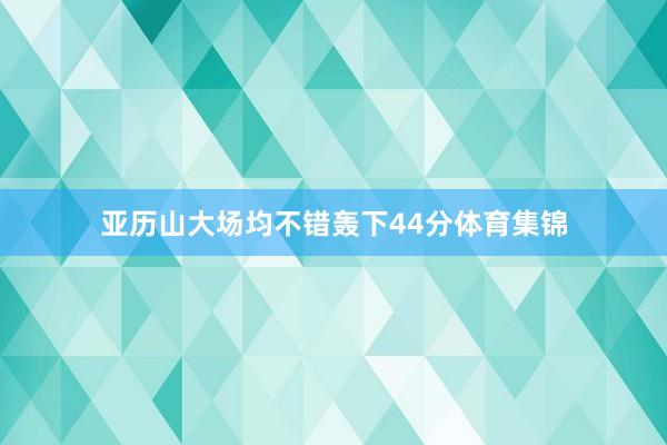 亚历山大场均不错轰下44分体育集锦