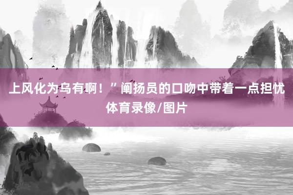 上风化为乌有啊！”阐扬员的口吻中带着一点担忧体育录像/图片