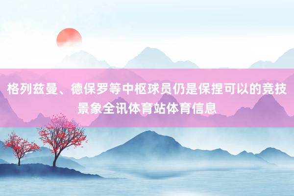 格列兹曼、德保罗等中枢球员仍是保捏可以的竞技景象全讯体育站体育信息