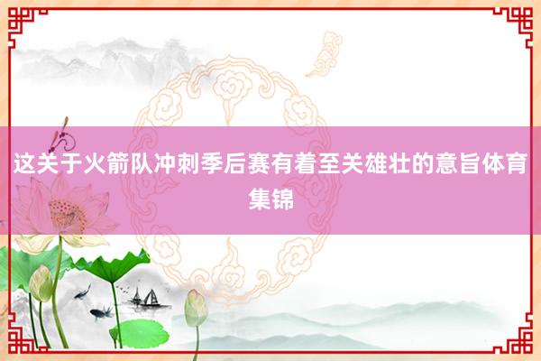 这关于火箭队冲刺季后赛有着至关雄壮的意旨体育集锦