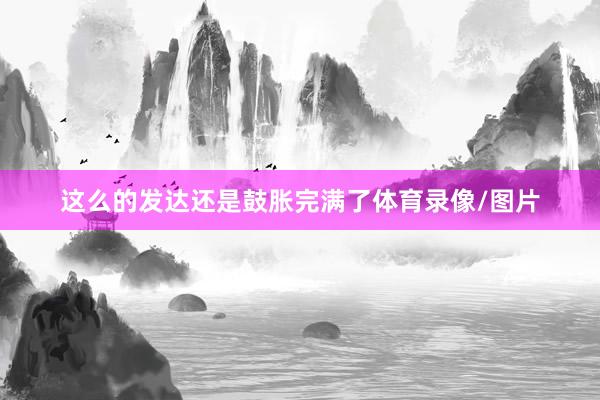 这么的发达还是鼓胀完满了体育录像/图片