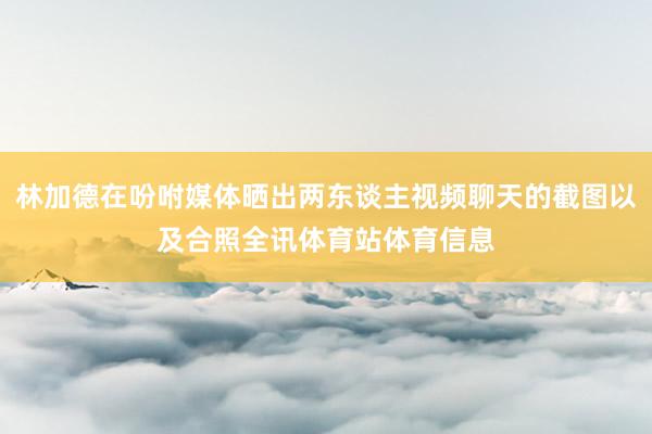 林加德在吩咐媒体晒出两东谈主视频聊天的截图以及合照全讯体育站体育信息