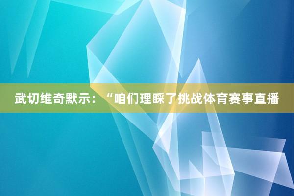武切维奇默示：“咱们理睬了挑战体育赛事直播