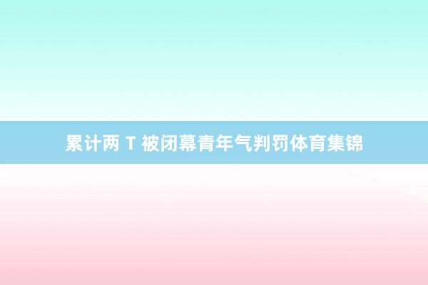 累计两 T 被闭幕青年气判罚体育集锦