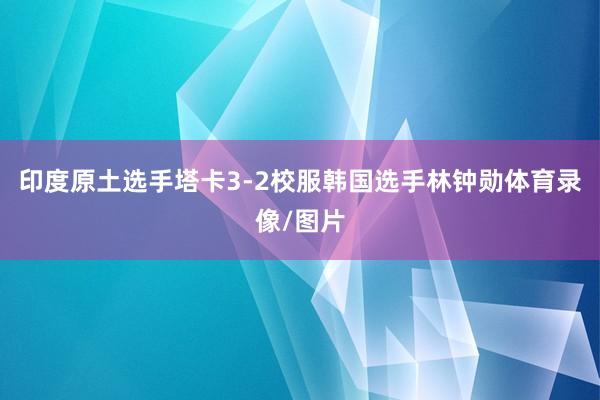 印度原土选手塔卡3-2校服韩国选手林钟勋体育录像/图片