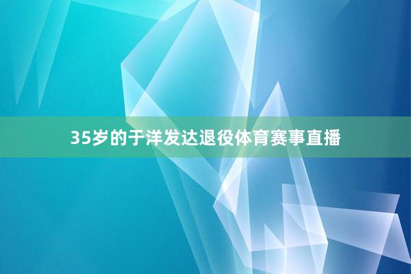 35岁的于洋发达退役体育赛事直播