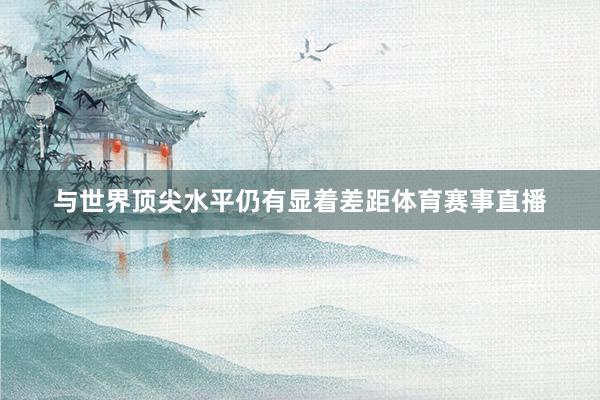 与世界顶尖水平仍有显着差距体育赛事直播