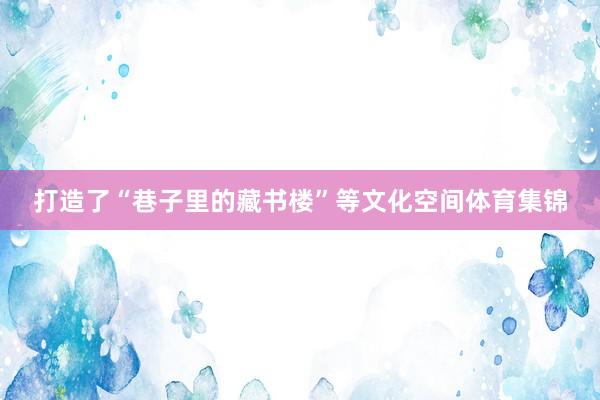 打造了“巷子里的藏书楼”等文化空间体育集锦