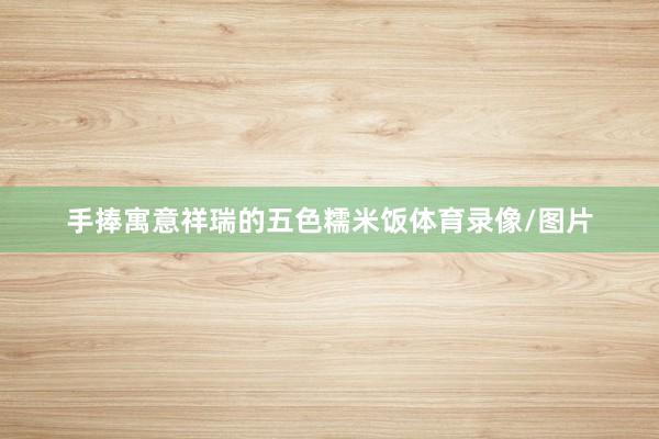 手捧寓意祥瑞的五色糯米饭体育录像/图片
