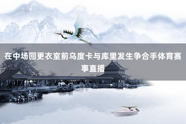 在中场回更衣室前乌度卡与库里发生争合手体育赛事直播
