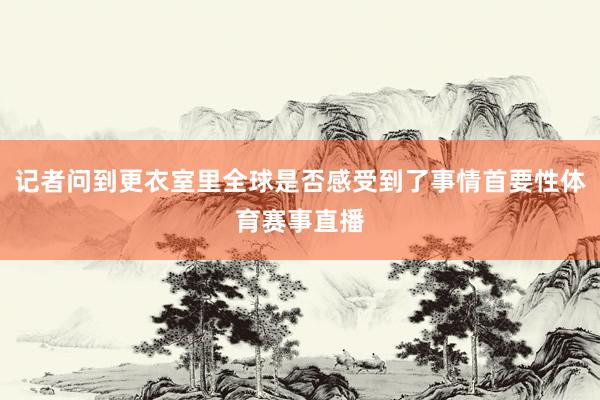 记者问到更衣室里全球是否感受到了事情首要性体育赛事直播