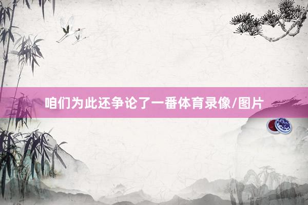 咱们为此还争论了一番体育录像/图片