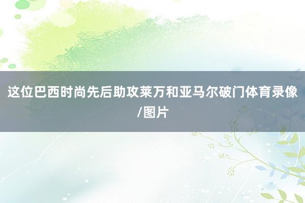 这位巴西时尚先后助攻莱万和亚马尔破门体育录像/图片