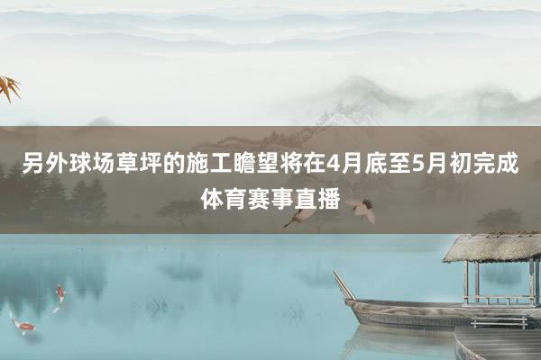 另外球场草坪的施工瞻望将在4月底至5月初完成体育赛事直播