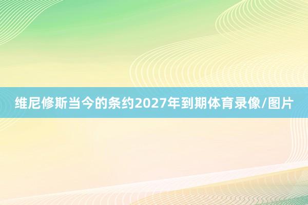 维尼修斯当今的条约2027年到期体育录像/图片