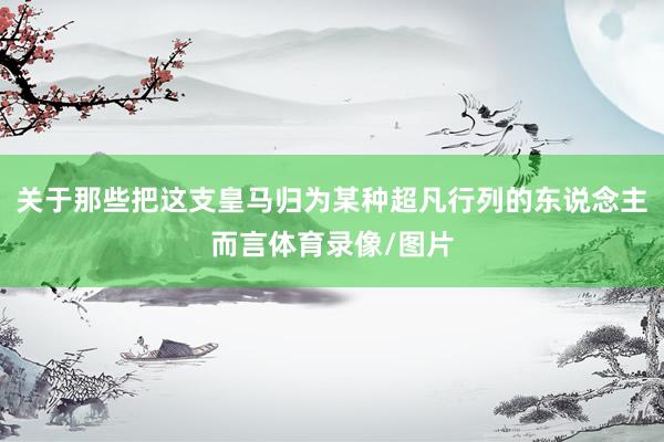 关于那些把这支皇马归为某种超凡行列的东说念主而言体育录像/图片