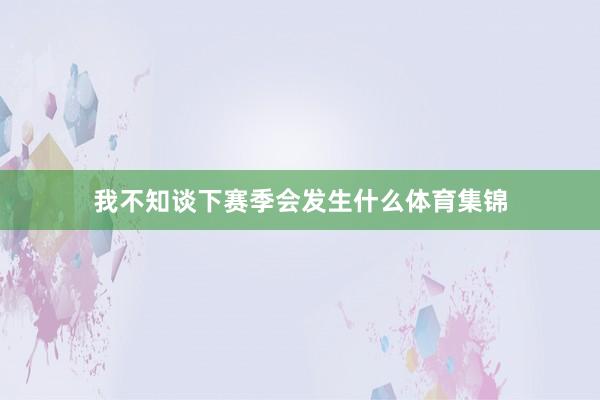 我不知谈下赛季会发生什么体育集锦
