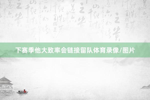 下赛季他大致率会链接留队体育录像/图片