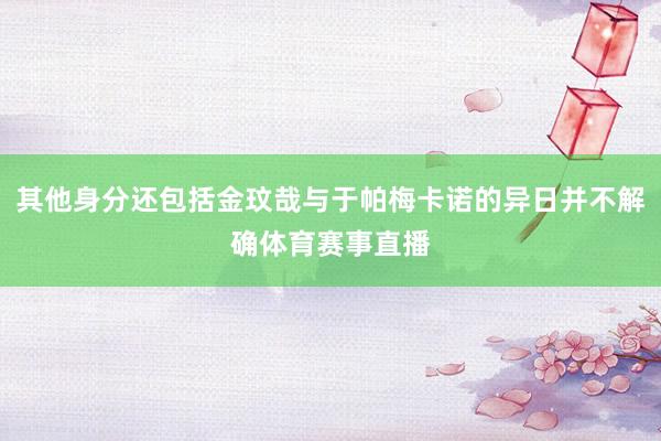 其他身分还包括金玟哉与于帕梅卡诺的异日并不解确体育赛事直播