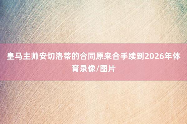 皇马主帅安切洛蒂的合同原来合手续到2026年体育录像/图片