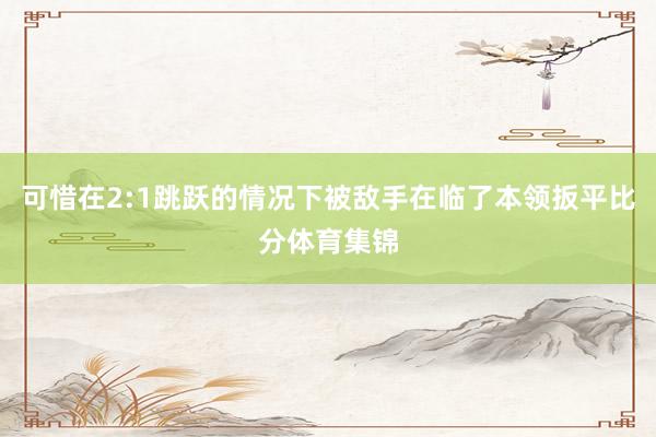 可惜在2:1跳跃的情况下被敌手在临了本领扳平比分体育集锦