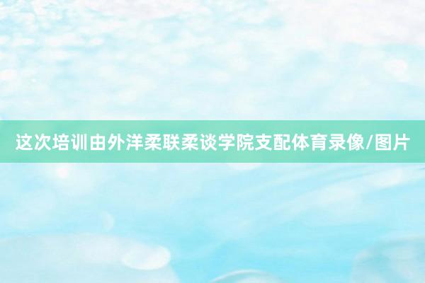 这次培训由外洋柔联柔谈学院支配体育录像/图片