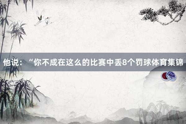 他说：“你不成在这么的比赛中丢8个罚球体育集锦