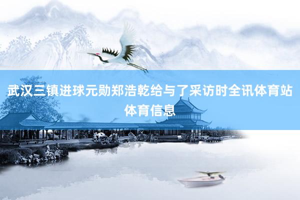 武汉三镇进球元勋郑浩乾给与了采访时全讯体育站体育信息