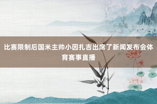 比赛限制后国米主帅小因扎吉出席了新闻发布会体育赛事直播