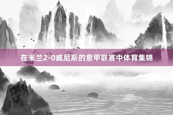 在米兰2-0威尼斯的意甲联赛中体育集锦