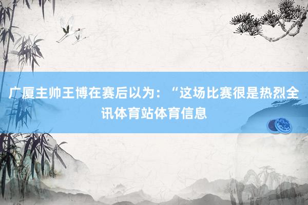 广厦主帅王博在赛后以为：“这场比赛很是热烈全讯体育站体育信息