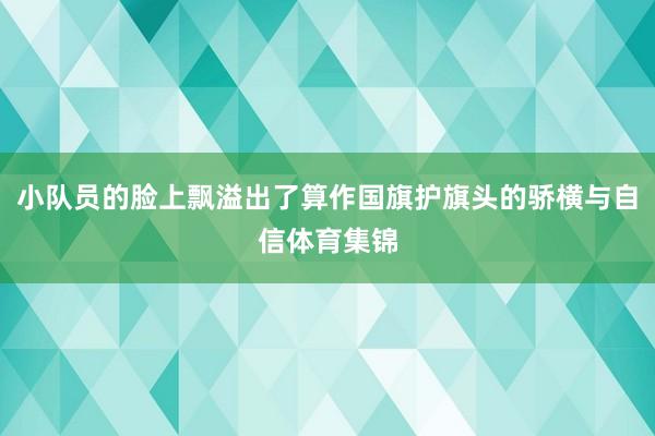 小队员的脸上飘溢出了算作国旗护旗头的骄横与自信体育集锦