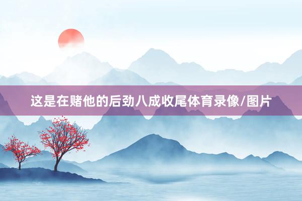 这是在赌他的后劲八成收尾体育录像/图片