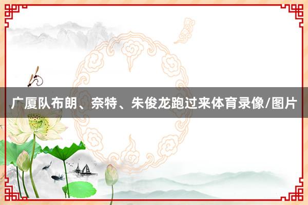 广厦队布朗、奈特、朱俊龙跑过来体育录像/图片