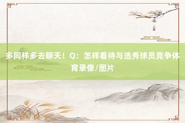 多同样多去聊天！Q：怎样看待与选秀球员竞争体育录像/图片