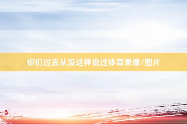 你们过去从没这样说过体育录像/图片