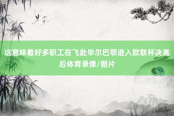 这意味着好多职工在飞赴毕尔巴鄂进入欧联杯决赛后体育录像/图片