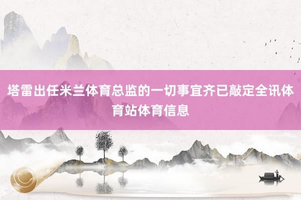 塔雷出任米兰体育总监的一切事宜齐已敲定全讯体育站体育信息