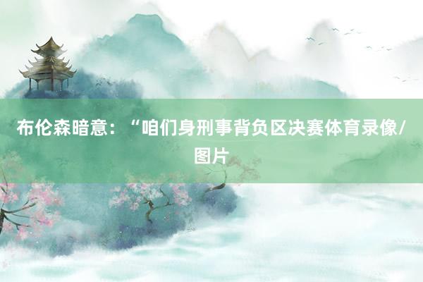 布伦森暗意：“咱们身刑事背负区决赛体育录像/图片